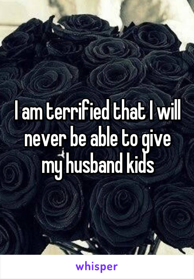 I am terrified that I will never be able to give my husband kids
