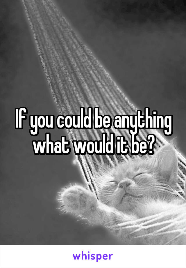 If you could be anything what would it be?