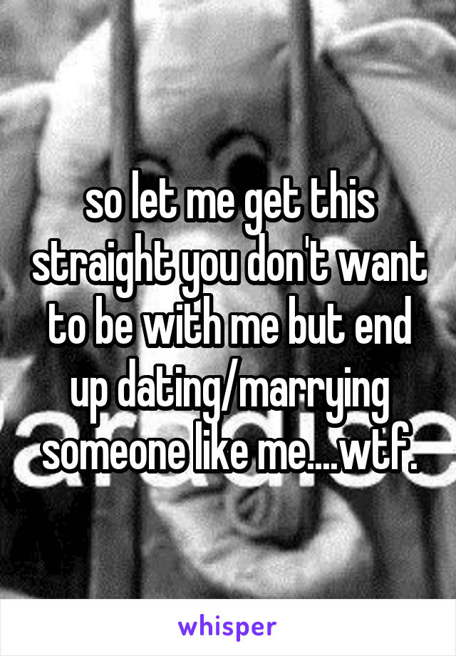 so let me get this straight you don't want to be with me but end up dating/marrying someone like me....wtf.