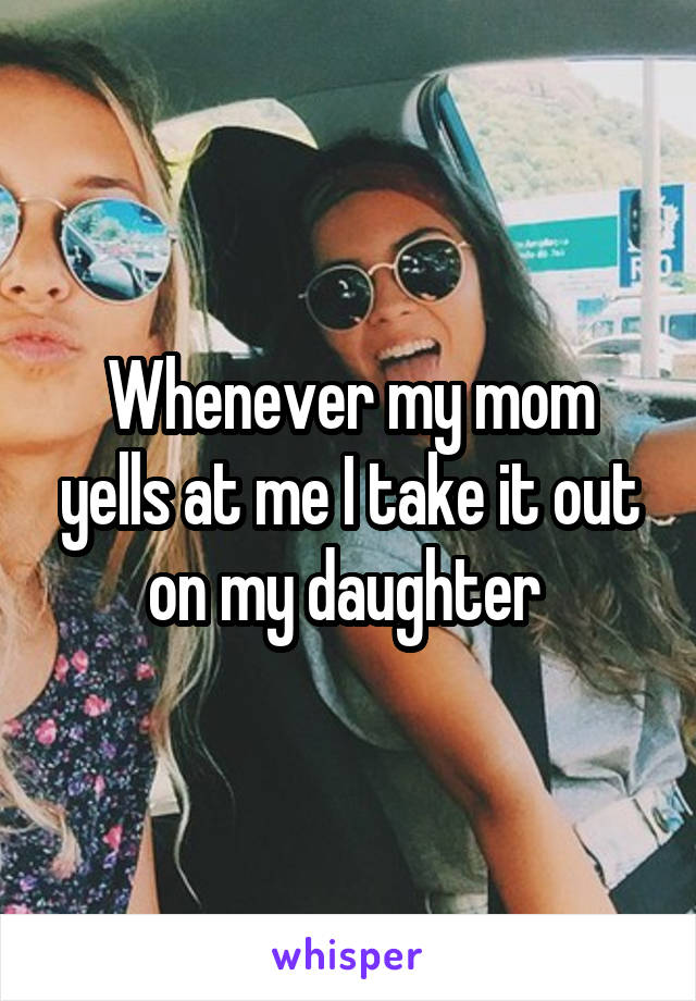 Whenever my mom yells at me I take it out on my daughter 