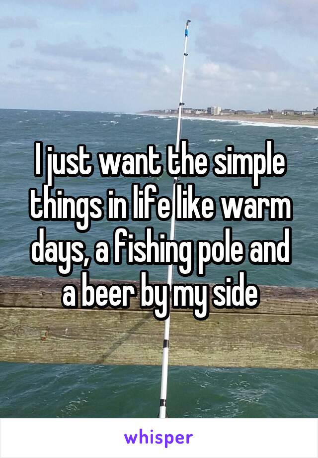 I just want the simple things in life like warm days, a fishing pole and a beer by my side