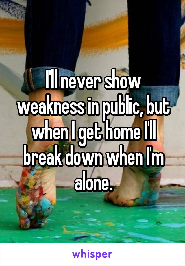 I'll never show weakness in public, but when I get home I'll break down when I'm alone.