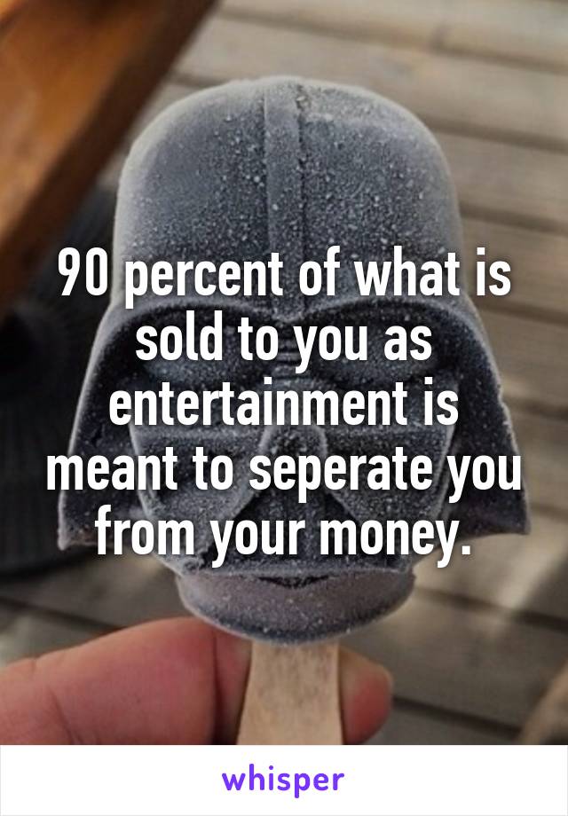 90 percent of what is sold to you as entertainment is meant to seperate you from your money.