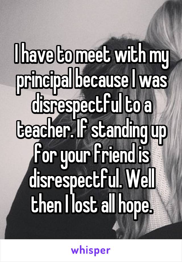 I have to meet with my principal because I was disrespectful to a teacher. If standing up for your friend is disrespectful. Well then I lost all hope.