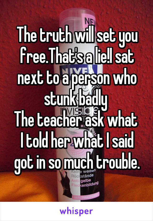 The truth will set you free.That's a lie!I sat next to a person who stunk badly 
The teacher ask what  I told her what I said got in so much trouble.
