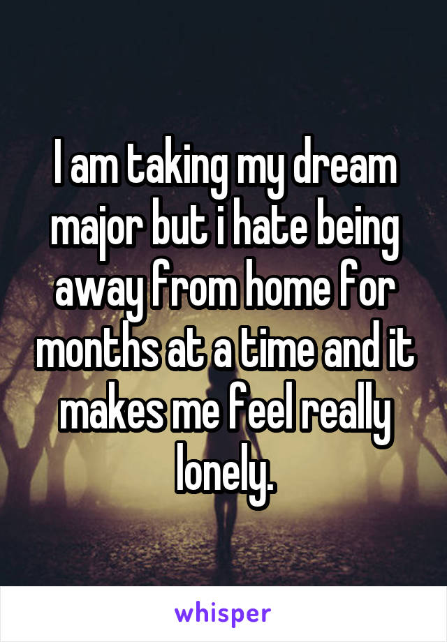 I am taking my dream major but i hate being away from home for months at a time and it makes me feel really lonely.
