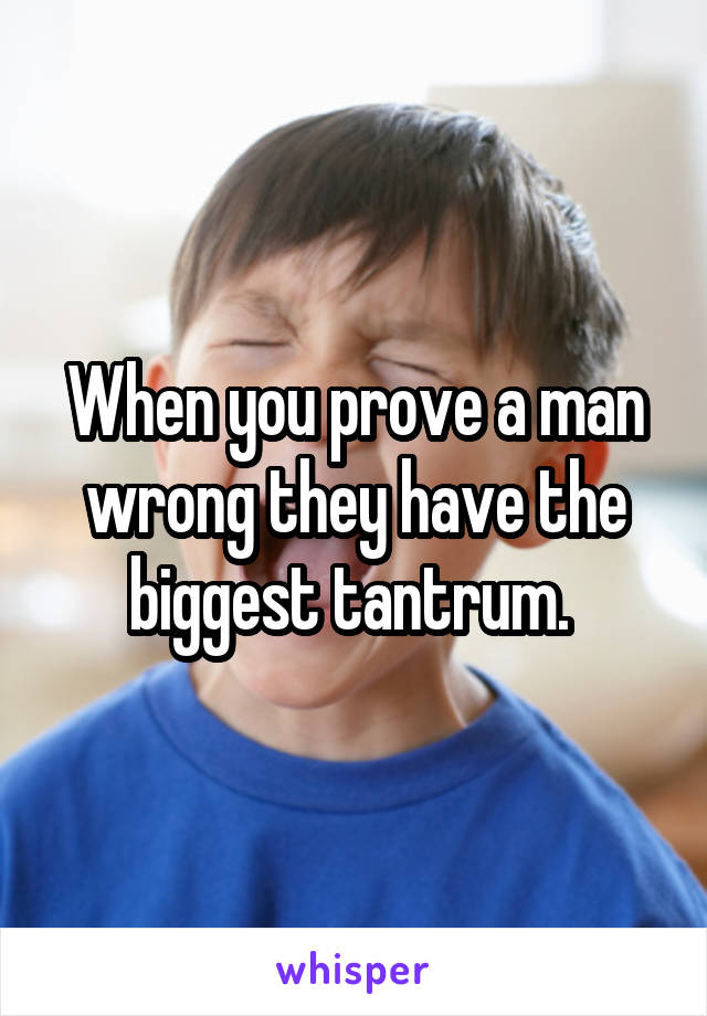 When you prove a man wrong they have the biggest tantrum. 