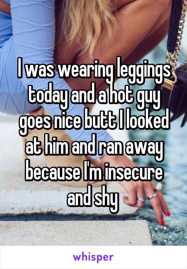 I was wearing leggings today and a hot guy goes nice butt I looked at him and ran away because I'm insecure and shy 
