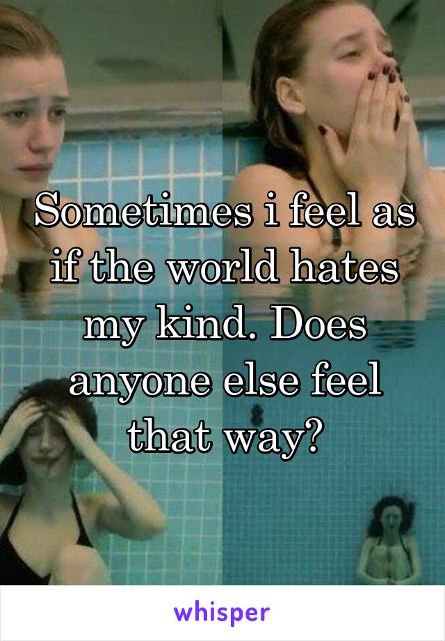 Sometimes i feel as if the world hates my kind. Does anyone else feel that way?