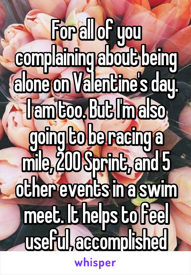 For all of you complaining about being alone on Valentine's day. I am too. But I'm also going to be racing a mile, 200 Sprint, and 5 other events in a swim meet. It helps to feel useful, accomplished
