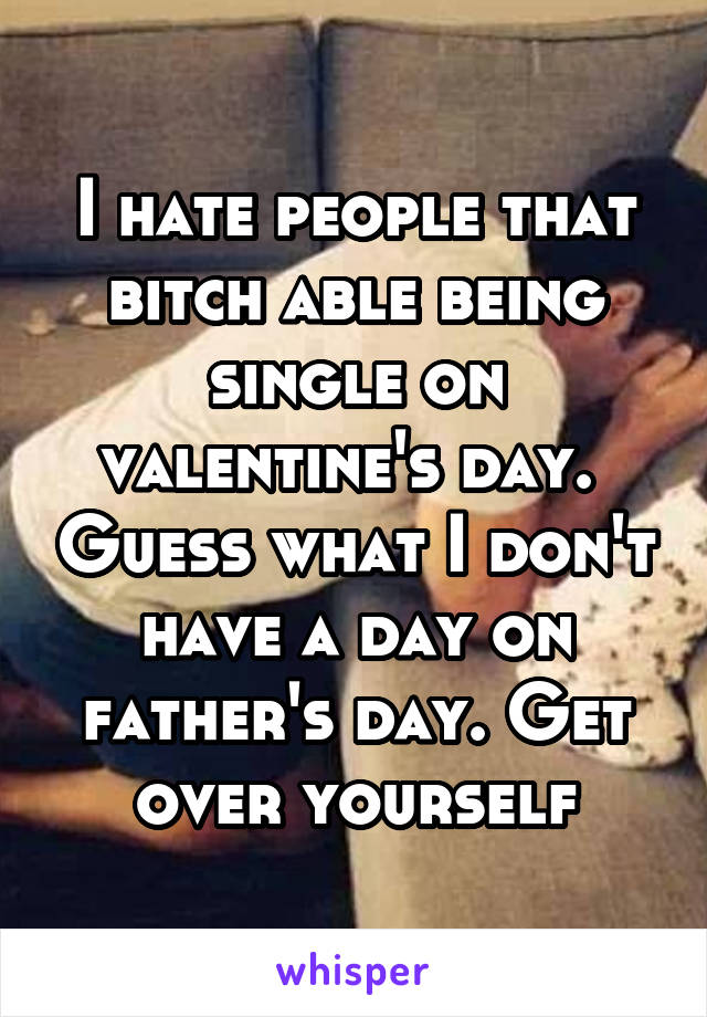 I hate people that bitch able being single on valentine's day.  Guess what I don't have a day on father's day. Get over yourself
