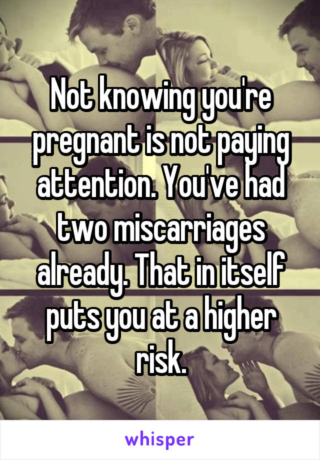 Not knowing you're pregnant is not paying attention. You've had two miscarriages already. That in itself puts you at a higher risk.