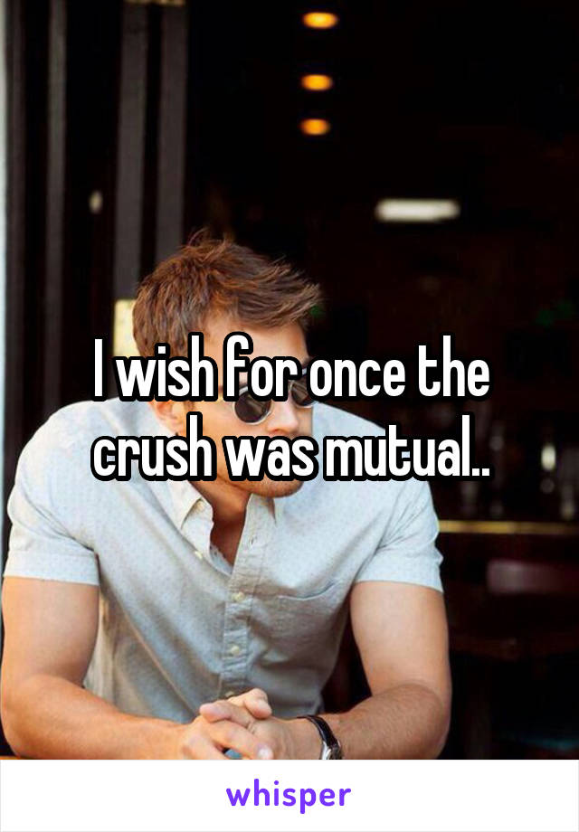 I wish for once the crush was mutual..