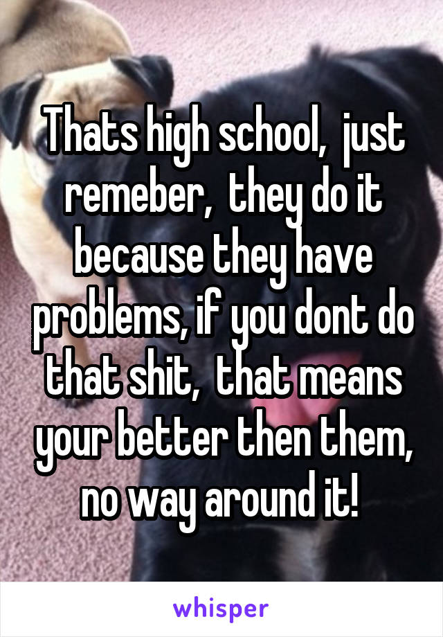 Thats high school,  just remeber,  they do it because they have problems, if you dont do that shit,  that means your better then them, no way around it! 