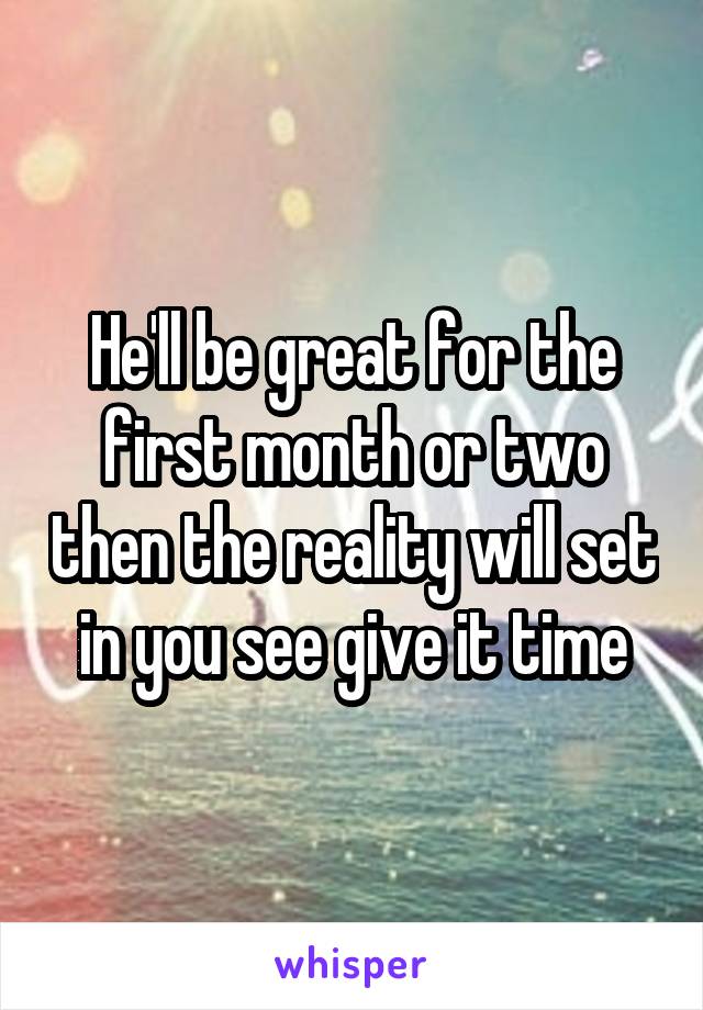 He'll be great for the first month or two then the reality will set in you see give it time
