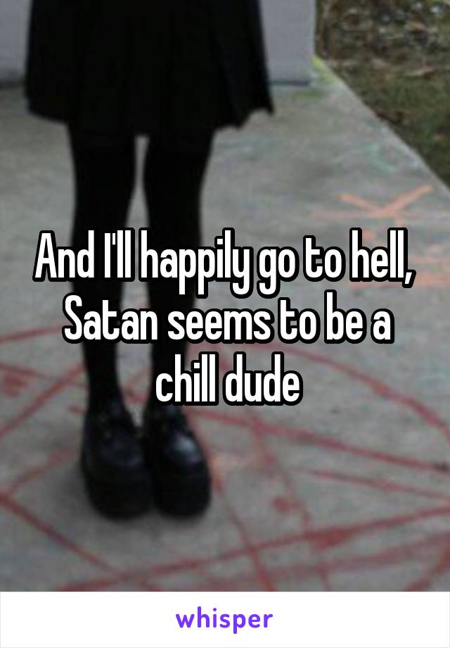 And I'll happily go to hell,  Satan seems to be a chill dude