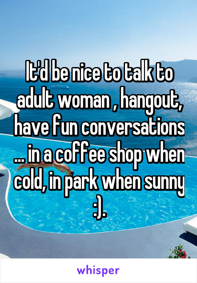 It'd be nice to talk to adult woman , hangout, have fun conversations ... in a coffee shop when cold, in park when sunny :).