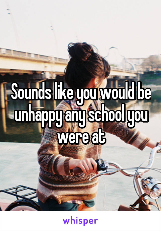 Sounds like you would be unhappy any school you were at