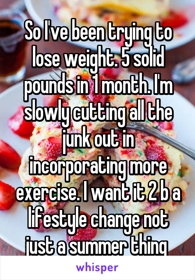 So I've been trying to lose weight. 5 solid pounds in 1 month. I'm slowly cutting all the junk out in incorporating more exercise. I want it 2 b a lifestyle change not just a summer thing 