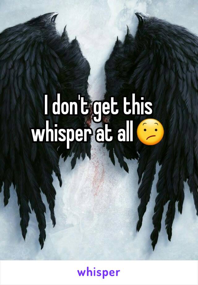 I don't get this whisper at all😕