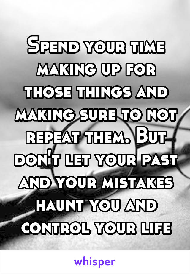 Spend your time making up for those things and making sure to not repeat them. But don't let your past and your mistakes haunt you and control your life