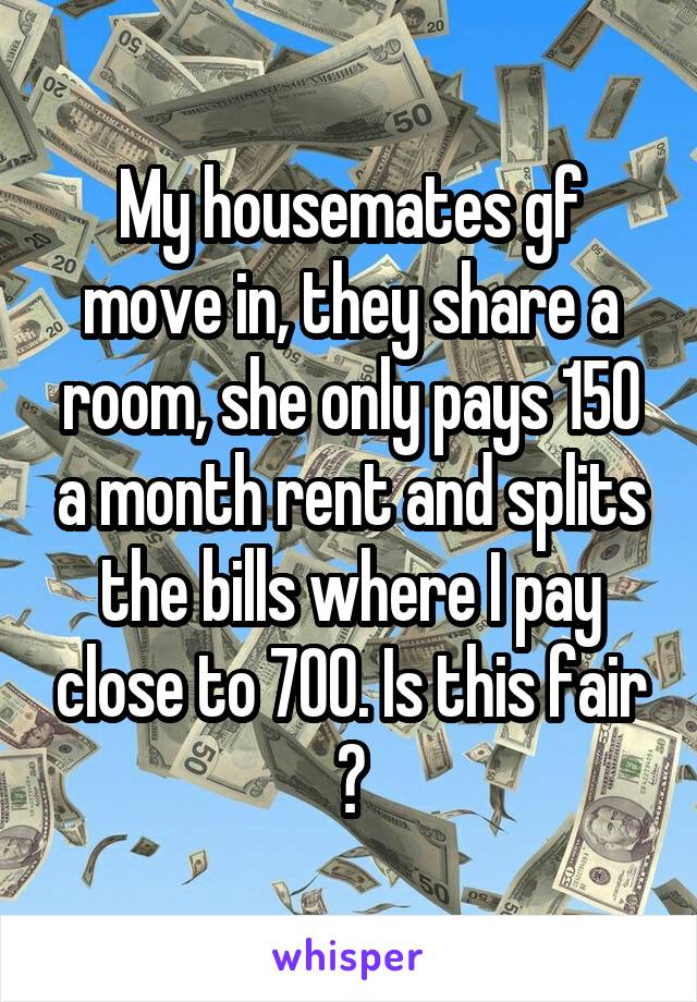 My housemates gf move in, they share a room, she only pays 150 a month rent and splits the bills where I pay close to 700. Is this fair ?