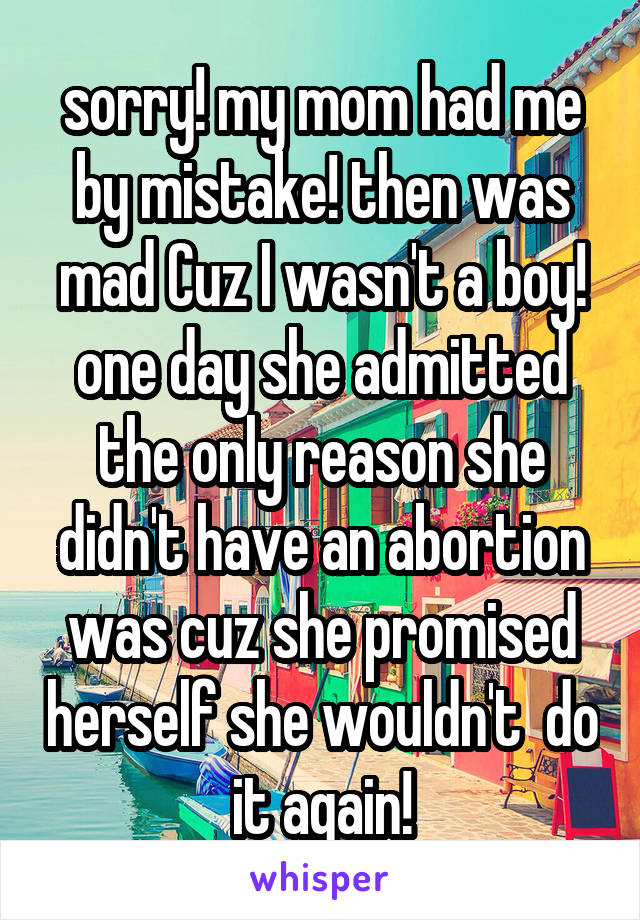 sorry! my mom had me by mistake! then was mad Cuz I wasn't a boy! one day she admitted the only reason she didn't have an abortion was cuz she promised herself she wouldn't  do it again!
