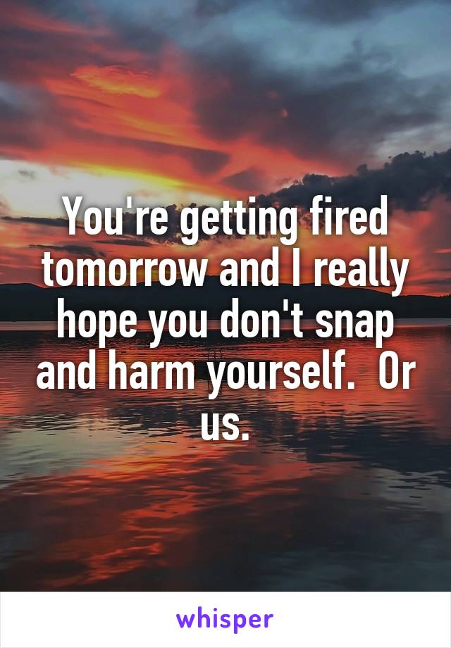 You're getting fired tomorrow and I really hope you don't snap and harm yourself.  Or us.