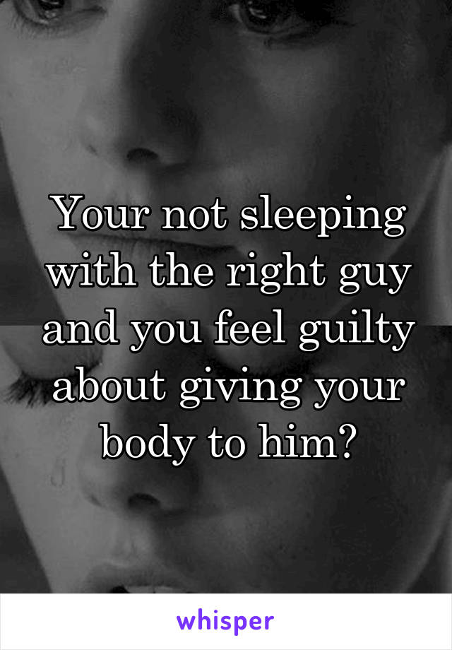 Your not sleeping with the right guy and you feel guilty about giving your body to him?
