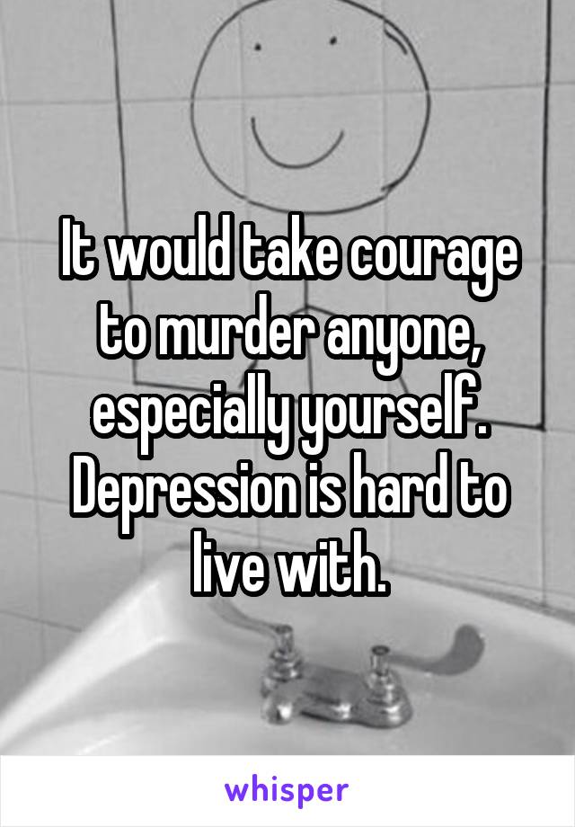 It would take courage to murder anyone, especially yourself. Depression is hard to live with.