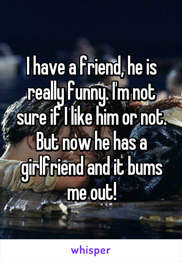 I have a friend, he is really funny. I'm not sure if I like him or not. But now he has a girlfriend and it bums me out!