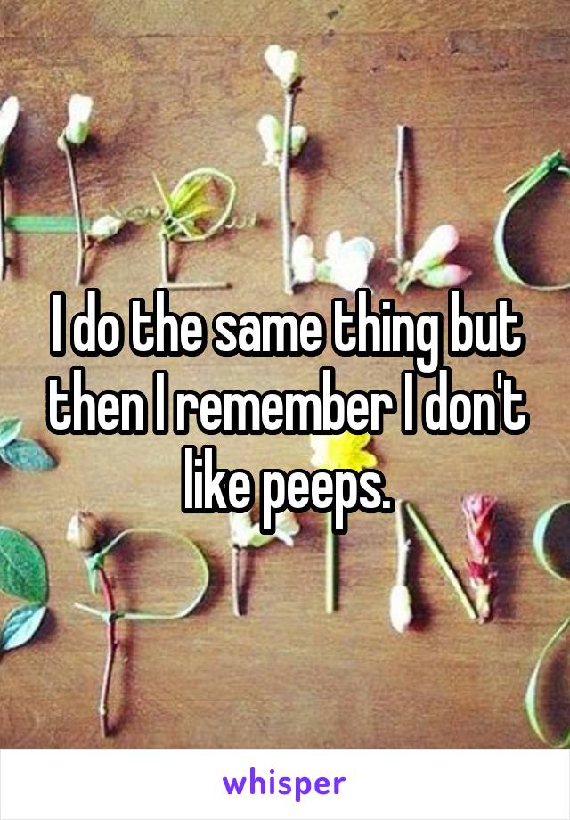 I do the same thing but then I remember I don't like peeps.