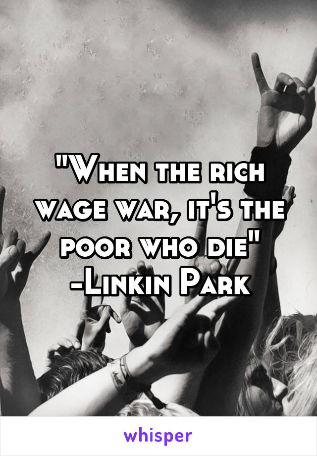 "When the rich wage war, it's the poor who die"
-Linkin Park