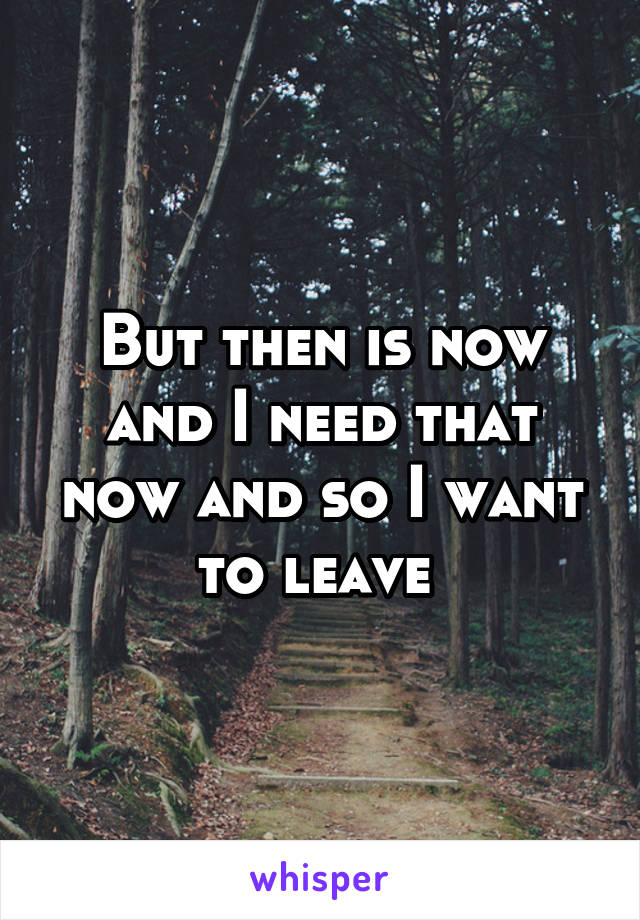 But then is now and I need that now and so I want to leave 