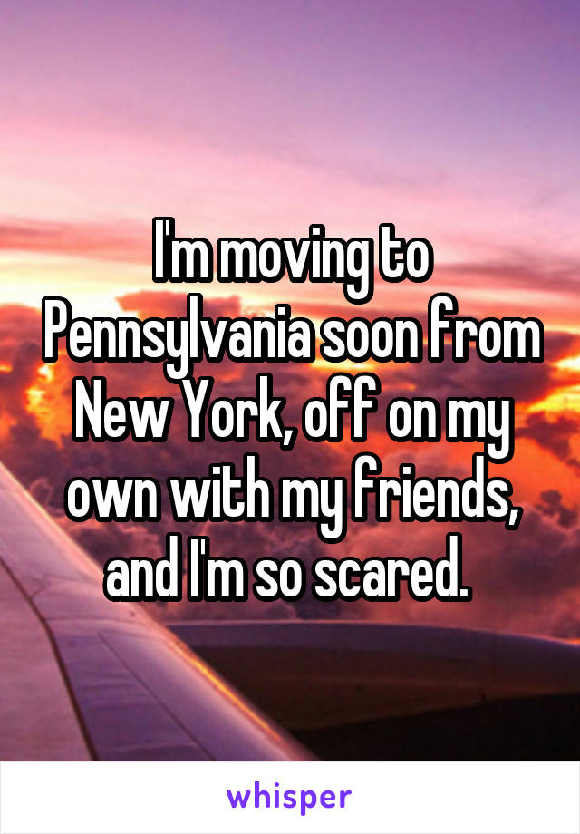 I'm moving to Pennsylvania soon from New York, off on my own with my friends, and I'm so scared. 