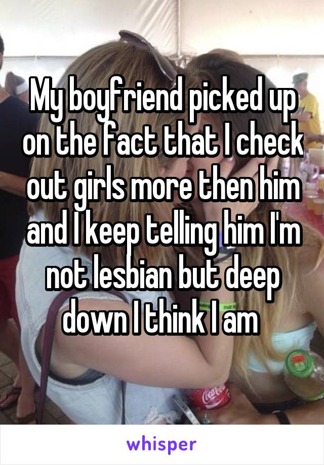 My boyfriend picked up on the fact that I check out girls more then him and I keep telling him I'm not lesbian but deep down I think I am 
