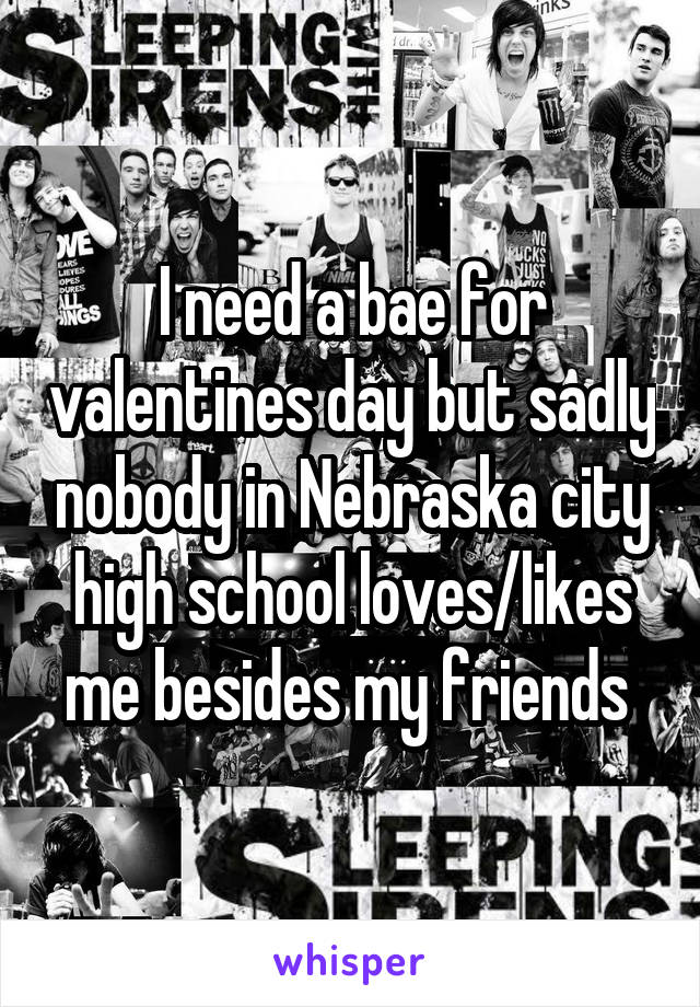 I need a bae for valentines day but sadly nobody in Nebraska city high school loves/likes me besides my friends 