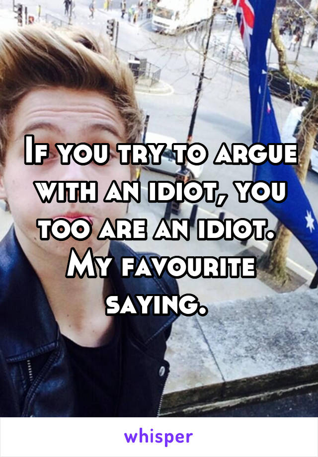 If you try to argue with an idiot, you too are an idiot. 
My favourite saying. 