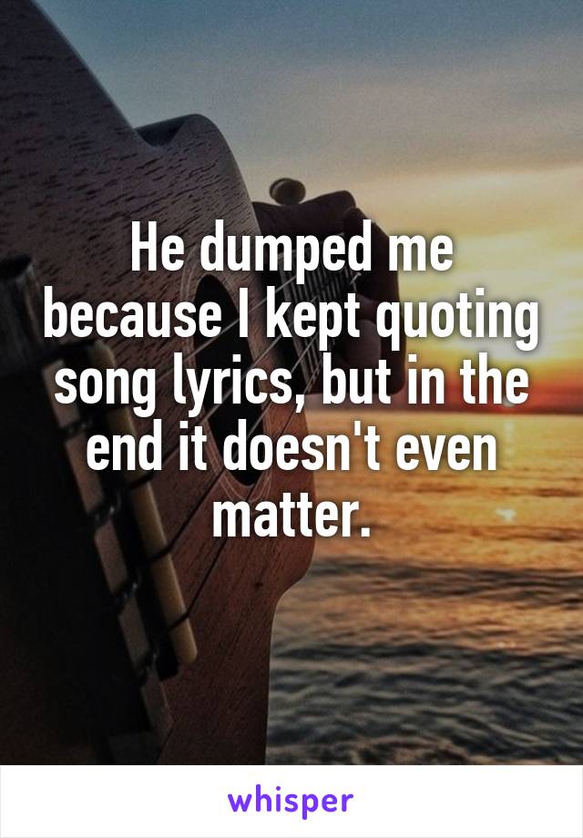 He dumped me because I kept quoting song lyrics, but in the end it doesn't even matter.

