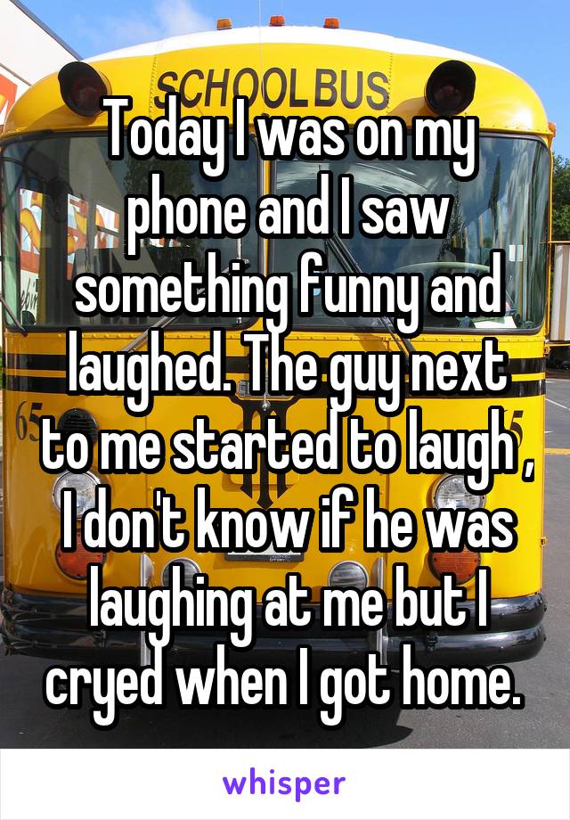 Today I was on my phone and I saw something funny and laughed. The guy next to me started to laugh , I don't know if he was laughing at me but I cryed when I got home. 