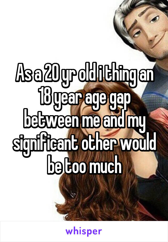 As a 20 yr old i thing an 18 year age gap between me and my significant other would be too much