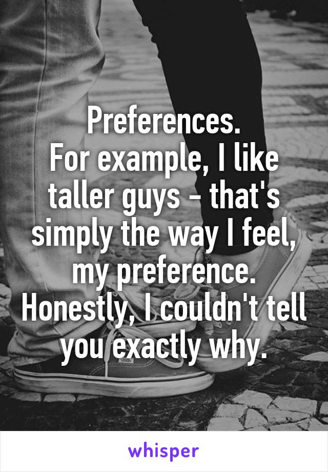Preferences.
For example, I like taller guys - that's simply the way I feel, my preference. Honestly, I couldn't tell you exactly why.
