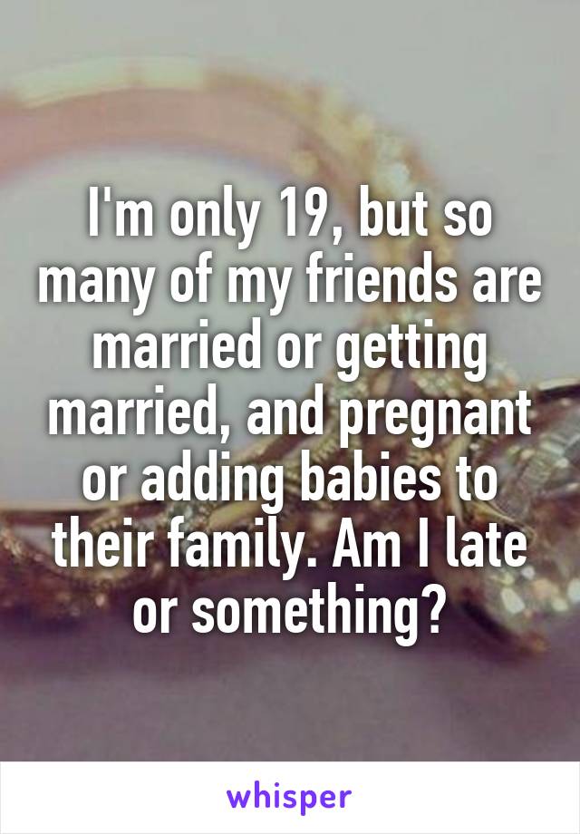 I'm only 19, but so many of my friends are married or getting married, and pregnant or adding babies to their family. Am I late or something?