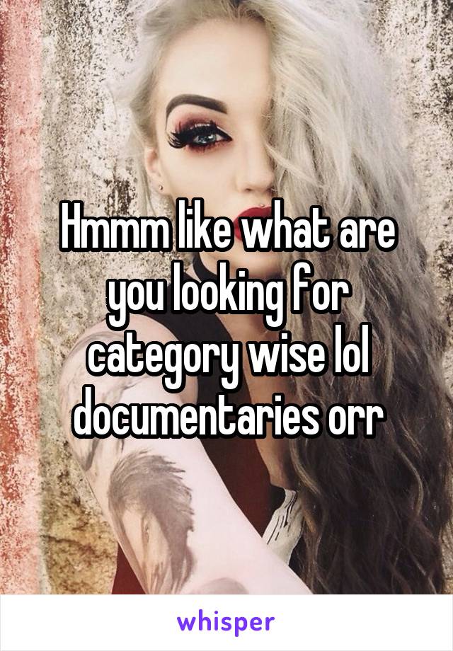 Hmmm like what are you looking for category wise lol documentaries orr