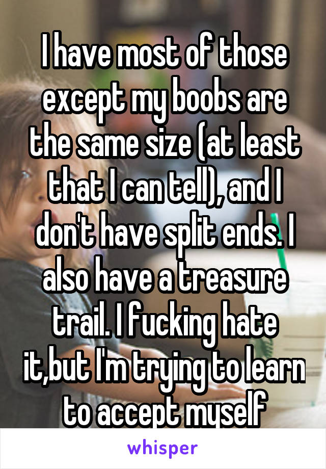 I have most of those except my boobs are the same size (at least that I can tell), and I don't have split ends. I also have a treasure trail. I fucking hate it,but I'm trying to learn to accept myself