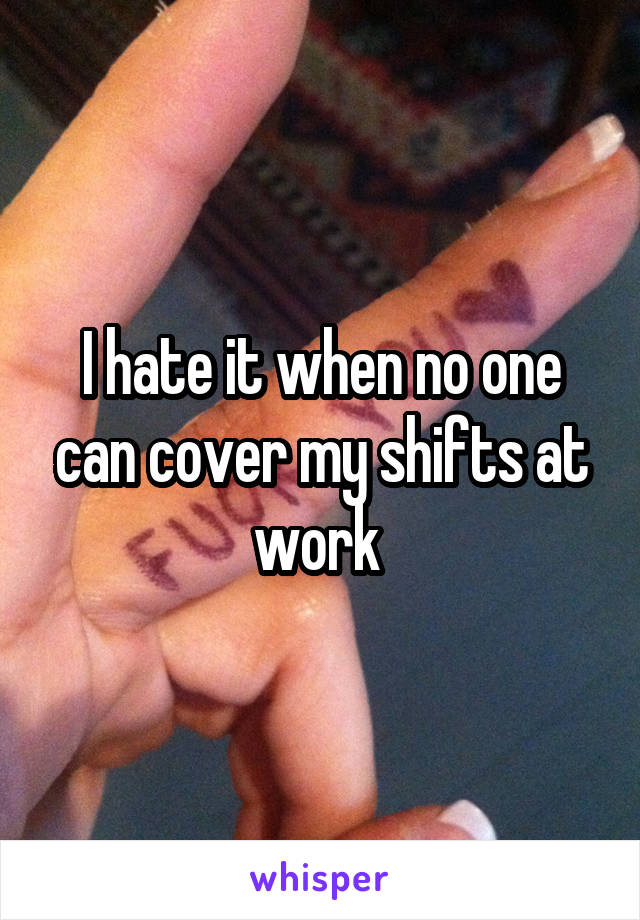 I hate it when no one can cover my shifts at work 