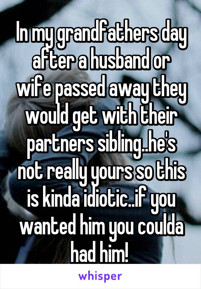 In my grandfathers day after a husband or wife passed away they would get with their partners sibling..he's not really yours so this is kinda idiotic..if you wanted him you coulda had him! 