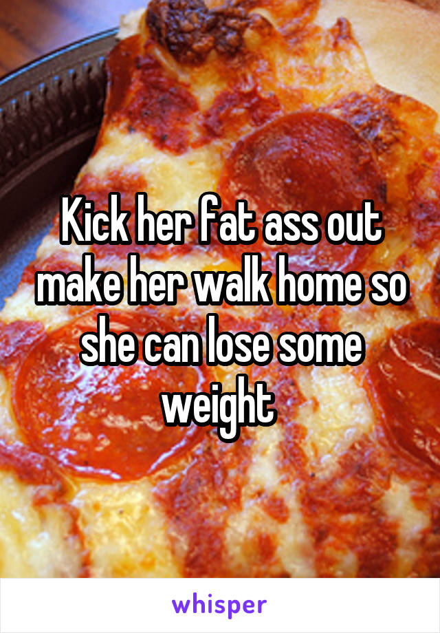 Kick her fat ass out make her walk home so she can lose some weight 