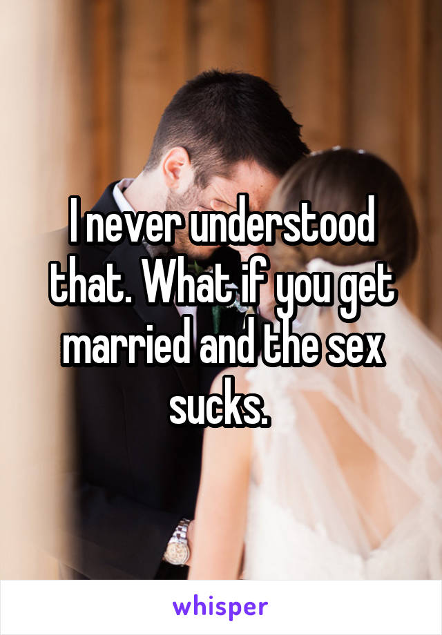 I never understood that. What if you get married and the sex sucks. 