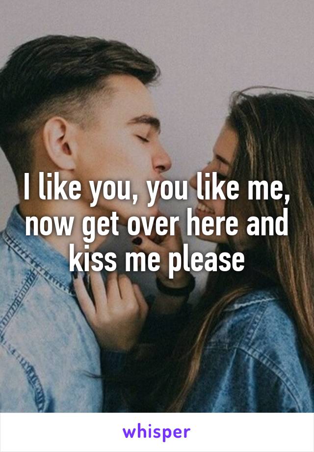 I like you, you like me, now get over here and kiss me please
